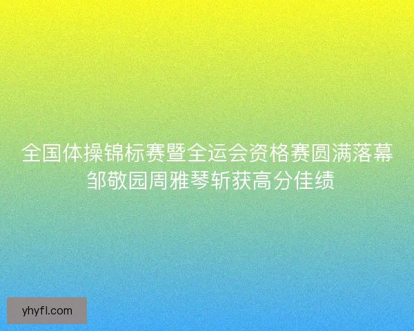全国体操锦标赛暨全运会资格赛圆满落幕 邹敬园周雅琴斩获高分佳绩