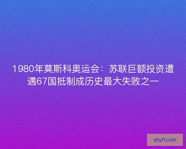 1980年莫斯科奥运会：苏联巨额投资遭遇67国抵制成历史最大失败之一