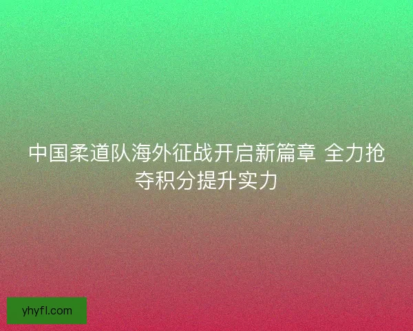 中国柔道队海外征战开启新篇章 全力抢夺积分提升实力
