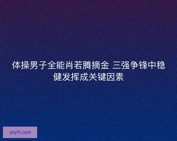 体操男子全能肖若腾摘金 三强争锋中稳健发挥成关键因素 体操男子全能肖若腾摘金 三强争锋中稳健发挥成关键因素
