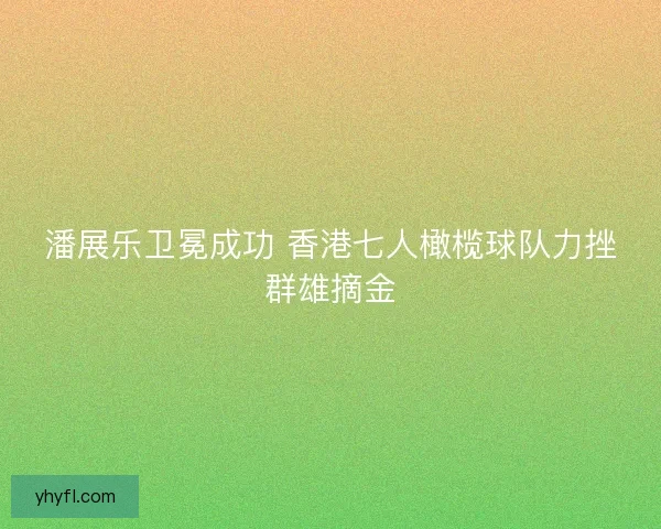 潘展乐卫冕成功 香港七人橄榄球队力挫群雄摘金 潘展乐卫冕成功 香港七人橄榄球队力挫群雄摘金