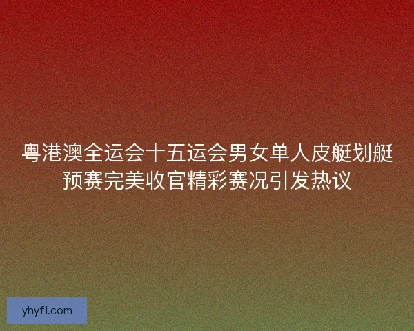 粤港澳全运会十五运会男女单人皮艇划艇预赛完美收官精彩赛况引发热议