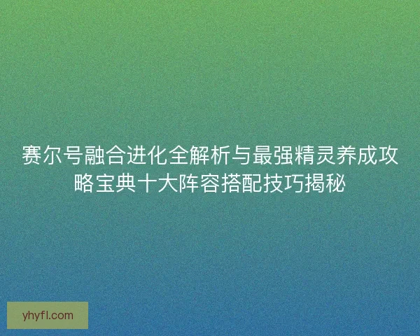 赛尔号融合进化全解析与最强精灵养成攻略宝典十大阵容搭配技巧揭秘