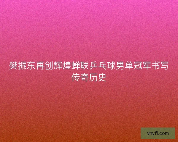 樊振东再创辉煌蝉联乒乓球男单冠军书写传奇历史