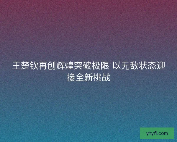 王楚钦再创辉煌突破极限 以无敌状态迎接全新挑战
