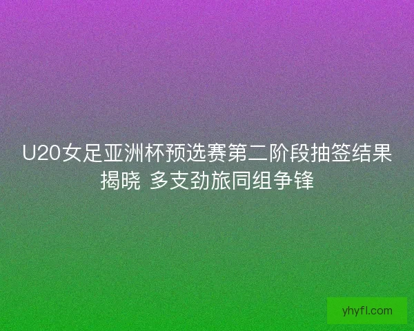 U20女足亚洲杯预选赛第二阶段抽签结果揭晓 多支劲旅同组争锋
