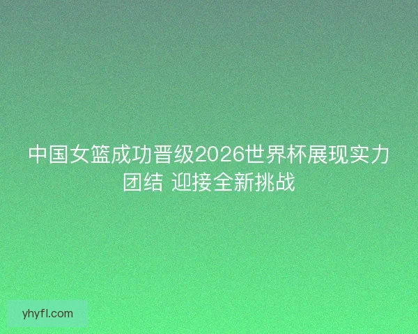 中国女篮成功晋级2026世界杯展现实力团结 迎接全新挑战
