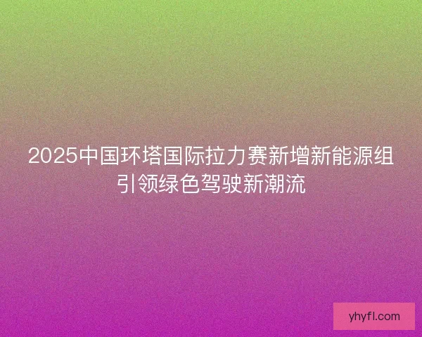 2025中国环塔国际拉力赛新增新能源组引领绿色驾驶新潮流