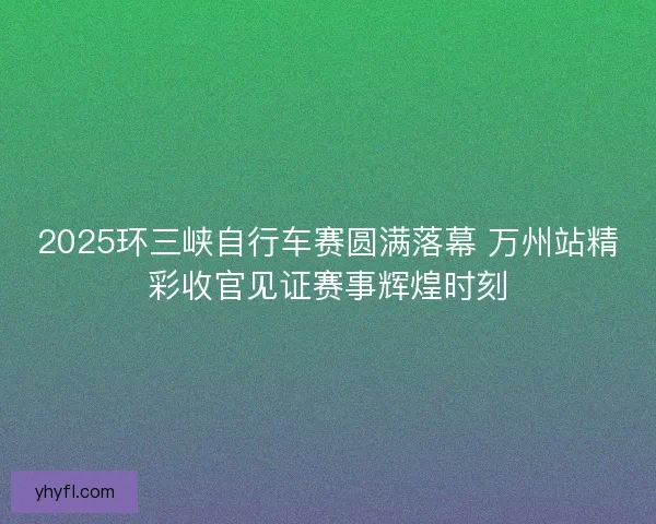 2025环三峡自行车赛圆满落幕 万州站精彩收官见证赛事辉煌时刻