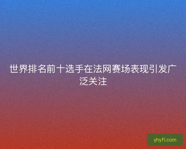世界排名前十选手在法网赛场表现引发广泛关注