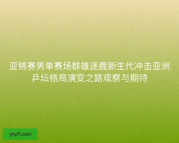 亚锦赛男单赛场群雄逐鹿新生代冲击亚洲乒坛格局演变之路观察与期待 亚锦赛男单赛场群雄逐鹿新生代冲击亚洲乒坛格局演变之路观察与期待