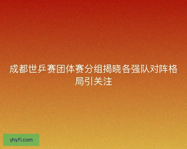 成都世乒赛团体赛分组揭晓各强队对阵格局引关注 成都世乒赛团体赛分组揭晓各强队对阵格局引关注