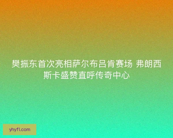 樊振东首次亮相萨尔布吕肯赛场 弗朗西斯卡盛赞直呼传奇中心