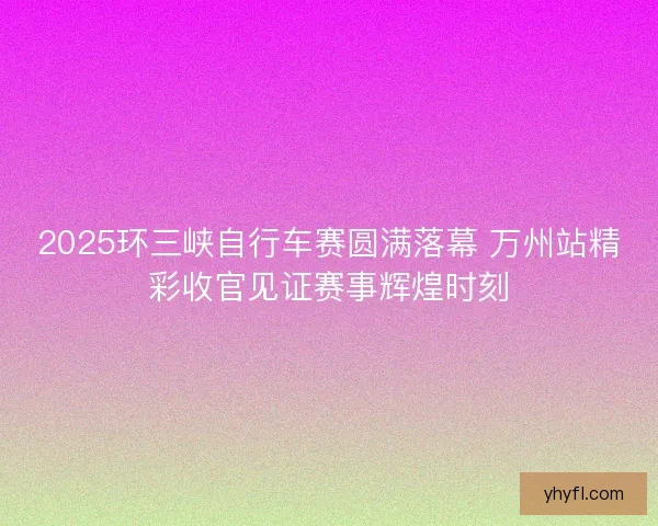 2025环三峡自行车赛圆满落幕 万州站精彩收官见证赛事辉煌时刻