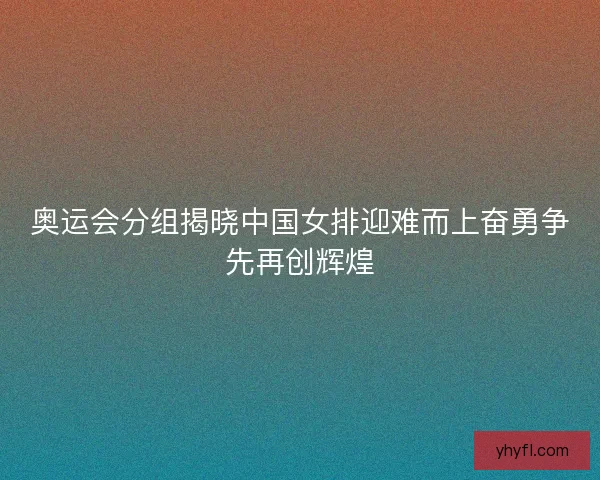 奥运会分组揭晓中国女排迎难而上奋勇争先再创辉煌 奥运会分组揭晓中国女排迎难而上奋勇争先再创辉煌
