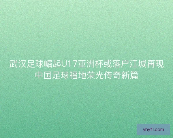 武汉足球崛起U17亚洲杯或落户江城再现中国足球福地荣光传奇新篇