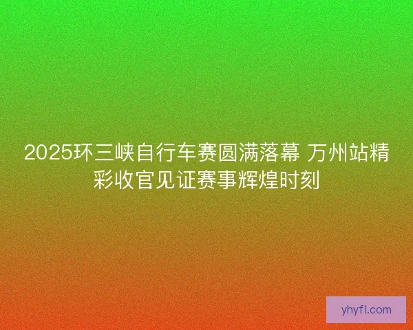 2025环三峡自行车赛圆满落幕 万州站精彩收官见证赛事辉煌时刻