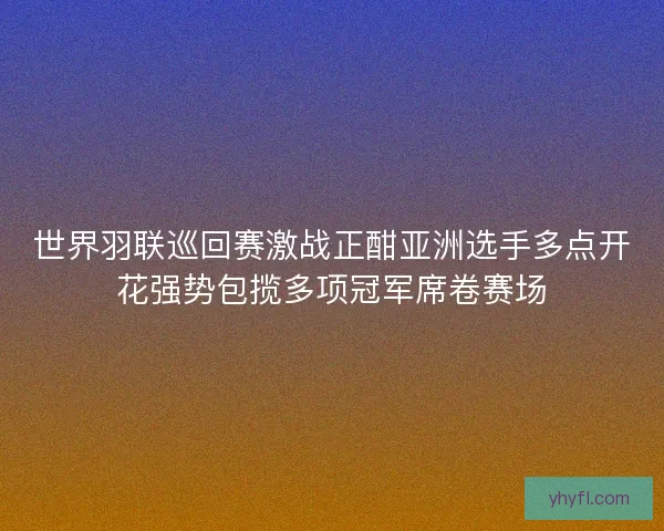世界羽联巡回赛激战正酣亚洲选手多点开花强势包揽多项冠军席卷赛场 世界羽联巡回赛激战正酣亚洲选手多点开花强势包揽多项冠军席卷赛场