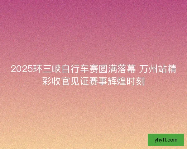 2025环三峡自行车赛圆满落幕 万州站精彩收官见证赛事辉煌时刻