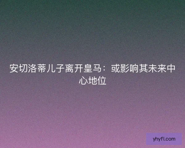 安切洛蒂儿子离开皇马:或影响其未来中心地位 安切洛蒂儿子离开皇马:或影响其未来中心地位